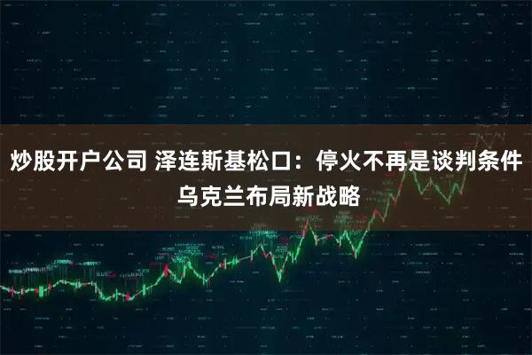 炒股开户公司 泽连斯基松口：停火不再是谈判条件 乌克兰布局新战略