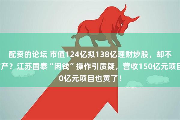 配资的论坛 市值124亿拟138亿理财炒股，却不回购不扩产？江苏国泰“闲钱”操作引质疑，营收150亿元项目也黄了！