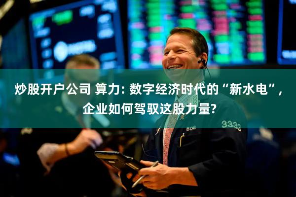 炒股开户公司 算力: 数字经济时代的“新水电”, 企业如何驾驭这股力量?