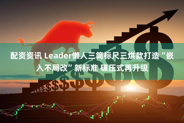配资资讯 Leader懒人三筒标尺三烘款打造“嵌入不局改”新标准 碾压式再升级