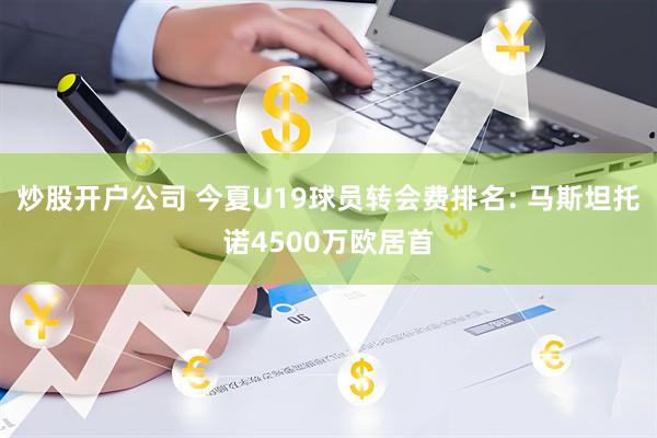 炒股开户公司 今夏U19球员转会费排名: 马斯坦托诺4500万欧居首