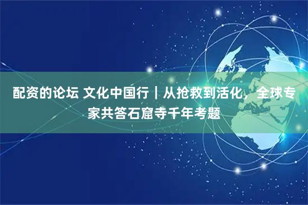 配资的论坛 文化中国行｜从抢救到活化，全球专家共答石窟寺千年考题