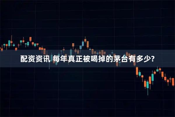 配资资讯 每年真正被喝掉的茅台有多少?