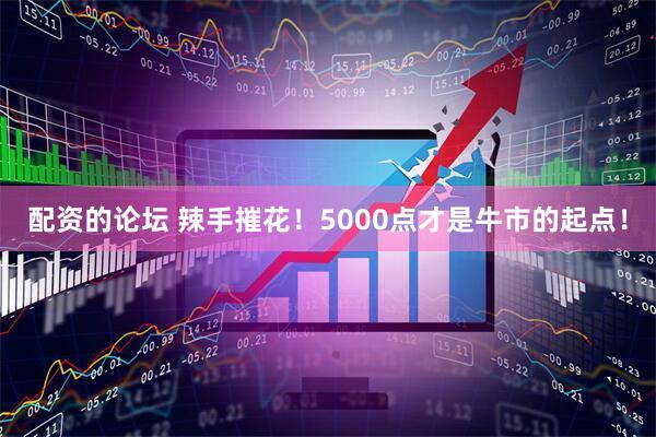 配资的论坛 辣手摧花！5000点才是牛市的起点！