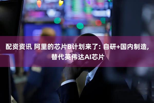 配资资讯 阿里的芯片B计划来了: 自研+国内制造, 替代英伟达AI芯片