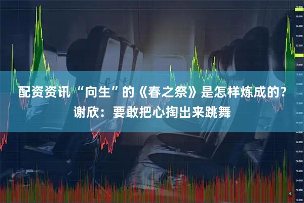 配资资讯 “向生”的《春之祭》是怎样炼成的？谢欣：要敢把心掏出来跳舞