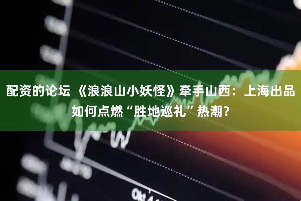 配资的论坛 《浪浪山小妖怪》牵手山西：上海出品如何点燃“胜地巡礼”热潮？