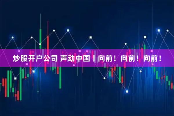 炒股开户公司 声动中国丨向前！向前！向前！