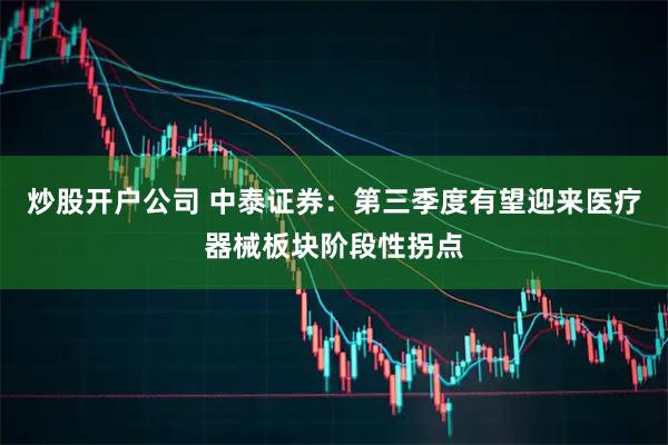 炒股开户公司 中泰证券：第三季度有望迎来医疗器械板块阶段性拐点