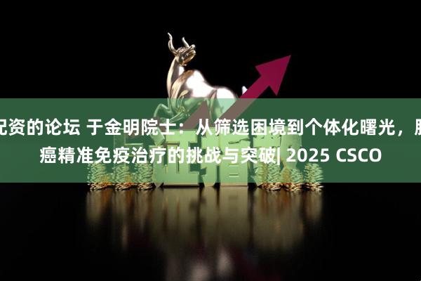 配资的论坛 于金明院士：从筛选困境到个体化曙光，肺癌精准免疫治疗的挑战与突破| 2025 CSCO