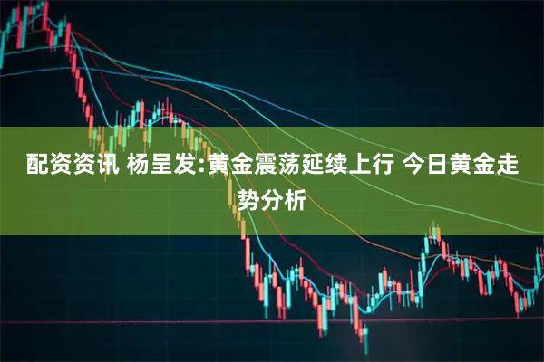 配资资讯 杨呈发:黄金震荡延续上行 今日黄金走势分析
