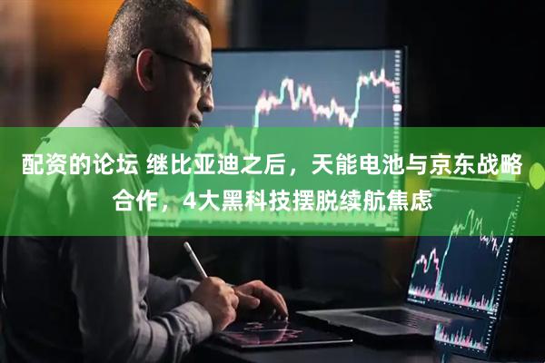 配资的论坛 继比亚迪之后，天能电池与京东战略合作，4大黑科技摆脱续航焦虑