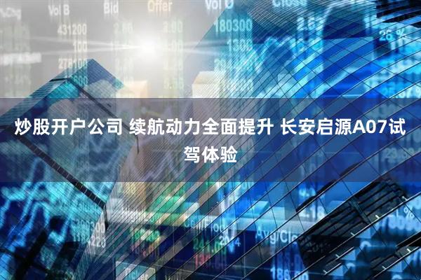 炒股开户公司 续航动力全面提升 长安启源A07试驾体验