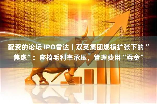 配资的论坛 IPO雷达｜双英集团规模扩张下的“焦虑”：座椅毛利率承压，管理费用“吞金”