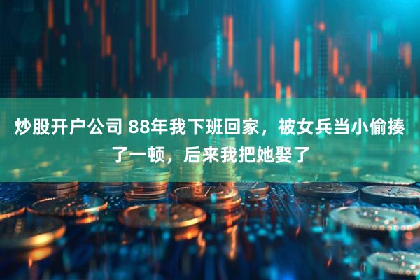炒股开户公司 88年我下班回家，被女兵当小偷揍了一顿，后来我把她娶了