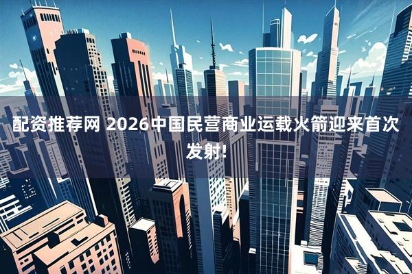 配资推荐网 2026中国民营商业运载火箭迎来首次发射!