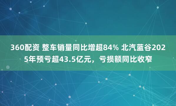 360配资 整车销量同比增超84% 北汽蓝谷2025年预亏超43.5亿元，亏损额同比收窄
