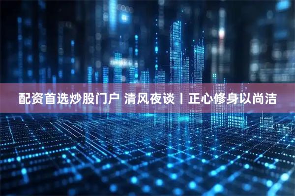 配资首选炒股门户 清风夜谈丨正心修身以尚洁