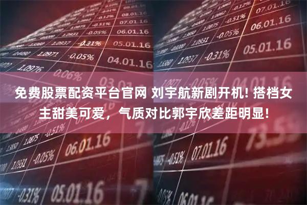 免费股票配资平台官网 刘宇航新剧开机! 搭档女主甜美可爱，气质对比郭宇欣差距明显!