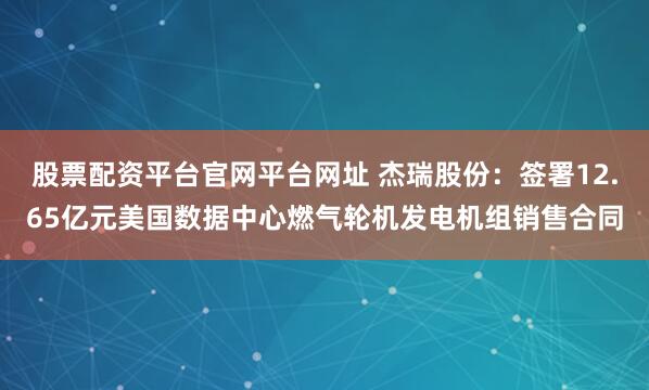 股票配资平台官网平台网址 杰瑞股份：签署12.65亿元美国数据中心燃气轮机发电机组销售合同