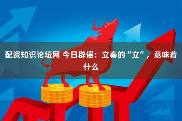 配资知识论坛网 今日辟谣：立春的“立”，意味着什么