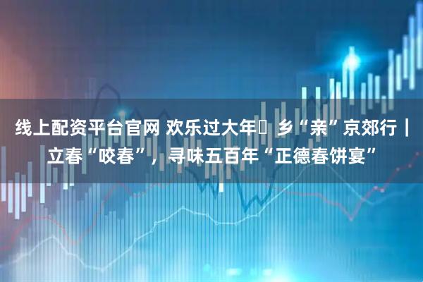 线上配资平台官网 欢乐过大年・乡“亲”京郊行｜立春“咬春”，寻味五百年“正德春饼宴”