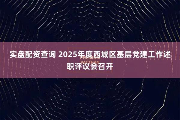 实盘配资查询 2025年度西城区基层党建工作述职评议会召开