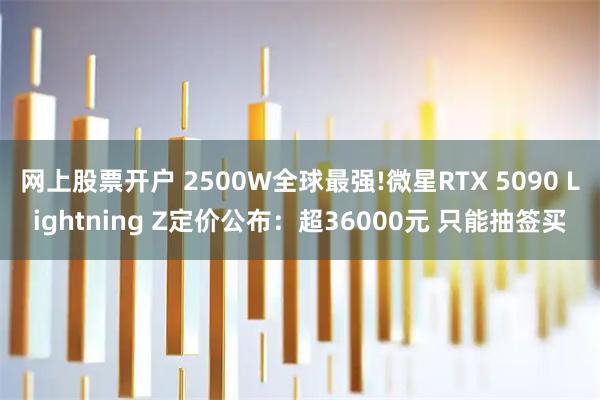 网上股票开户 2500W全球最强!微星RTX 5090 Lightning Z定价公布：超36000元 只能抽签买