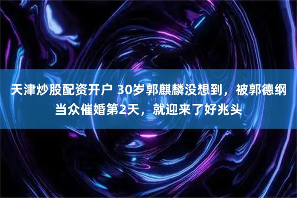 天津炒股配资开户 30岁郭麒麟没想到，被郭德纲当众催婚第2天，就迎来了好兆头