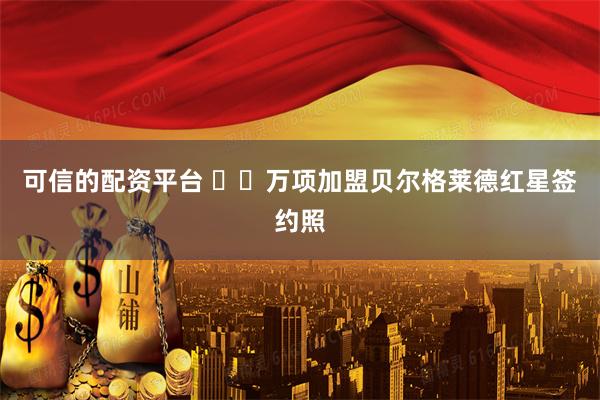 可信的配资平台 ✍️万项加盟贝尔格莱德红星签约照