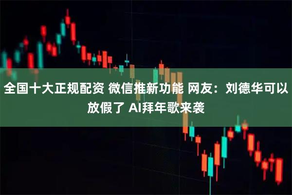 全国十大正规配资 微信推新功能 网友：刘德华可以放假了 AI拜年歌来袭
