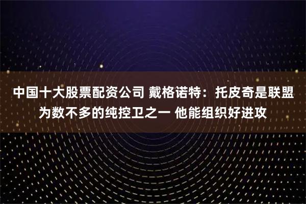 中国十大股票配资公司 戴格诺特：托皮奇是联盟为数不多的纯控卫之一 他能组织好进攻