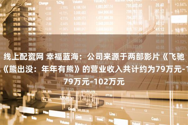 线上配资网 幸福蓝海：公司来源于两部影片《飞驰人生3》《熊出没：年年有熊》的营业收入共计约为79万元-102万元