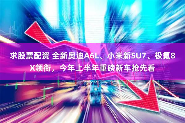 求股票配资 全新奥迪A6L、小米新SU7、极氪8X领衔，今年上半年重磅新车抢先看