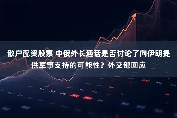 散户配资股票 中俄外长通话是否讨论了向伊朗提供军事支持的可能性？外交部回应