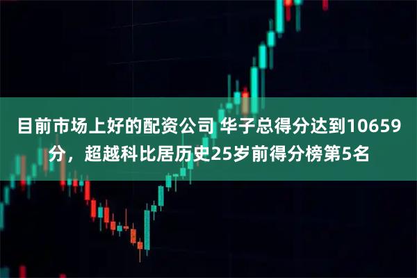 目前市场上好的配资公司 华子总得分达到10659分，超越科比居历史25岁前得分榜第5名