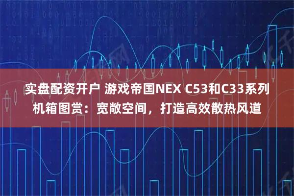 实盘配资开户 游戏帝国NEX C53和C33系列机箱图赏：宽敞空间，打造高效散热风道