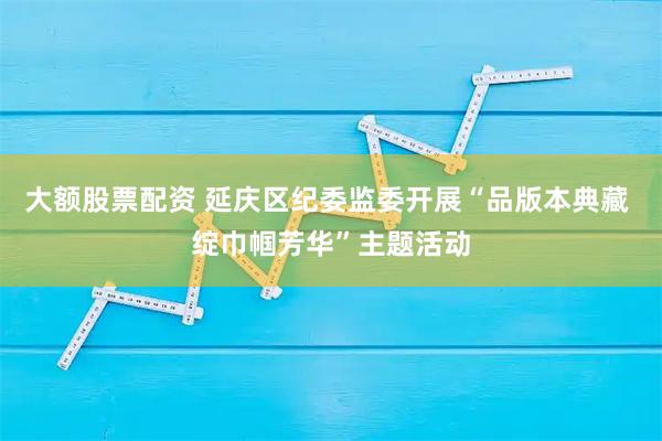 大额股票配资 延庆区纪委监委开展“品版本典藏 绽巾帼芳华”主题活动