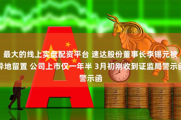 最大的线上实盘配资平台 速达股份董事长李锡元被异地留置 公司上市仅一年半 3月初刚收到证监局警示函