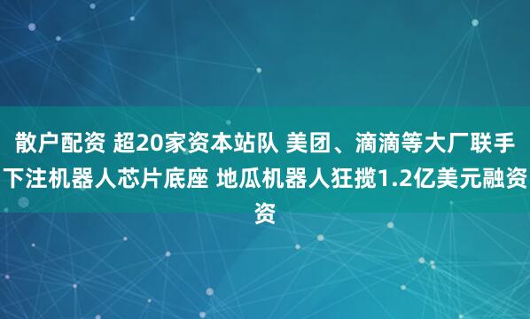 散户配资 超20家资本站队 美团、滴滴等大厂联手下注机器人芯片底座 地瓜机器人狂揽1.2亿美元融资