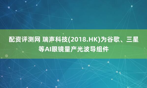 配资评测网 瑞声科技(2018.HK)为谷歌、三星等AI眼镜量产光波导组件