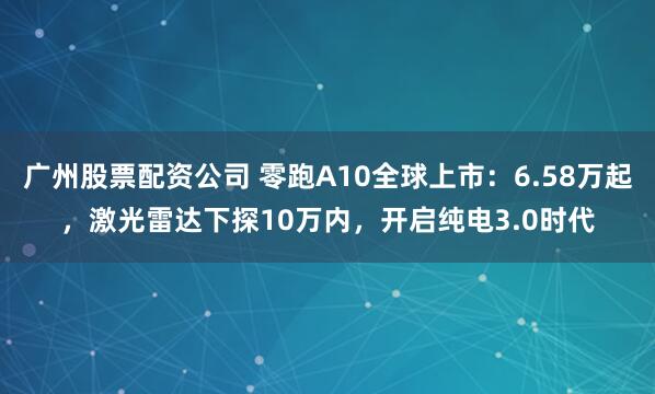 广州股票配资公司 零跑A10全球上市：6.58万起，激光雷达下探10万内，开启纯电3.0时代