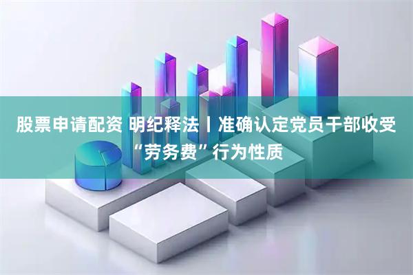股票申请配资 明纪释法丨准确认定党员干部收受“劳务费”行为性质