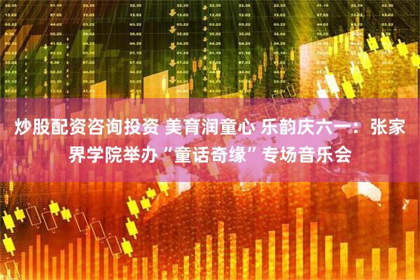 炒股配资咨询投资 美育润童心 乐韵庆六一：张家界学院举办“童话奇缘”专场音乐会