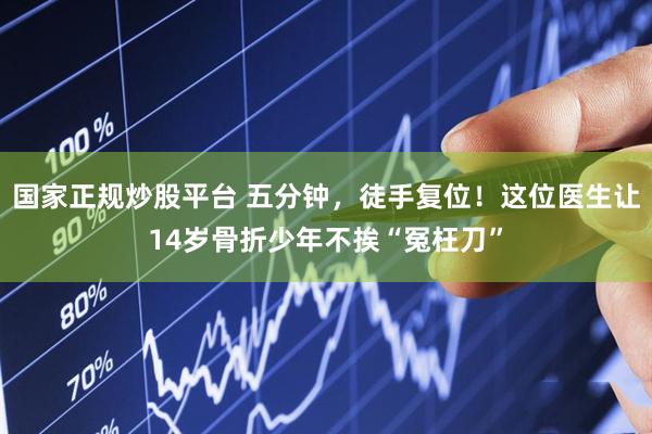 国家正规炒股平台 五分钟，徒手复位！这位医生让14岁骨折少年不挨“冤枉刀”