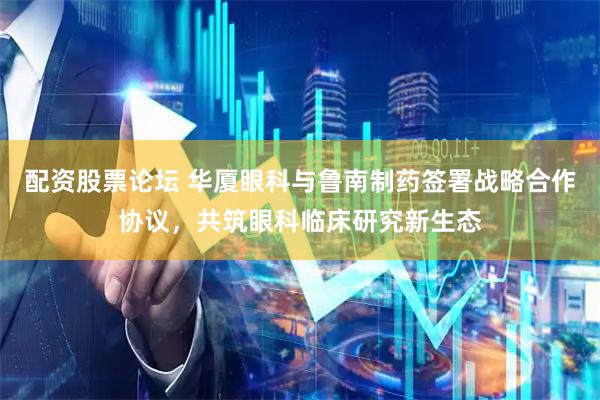 配资股票论坛 华厦眼科与鲁南制药签署战略合作协议，共筑眼科临床研究新生态