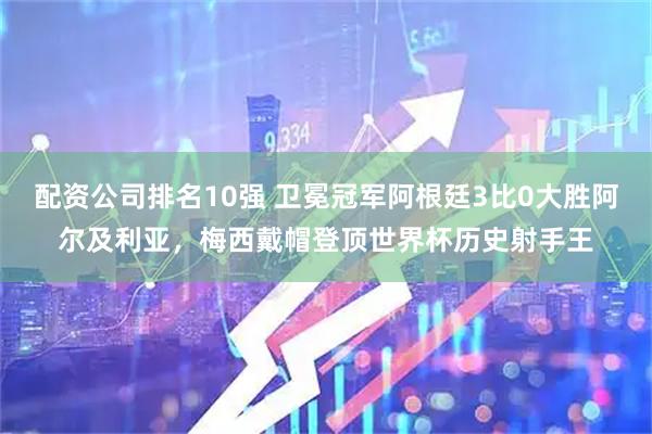 配资公司排名10强 卫冕冠军阿根廷3比0大胜阿尔及利亚，梅西戴帽登顶世界杯历史射手王
