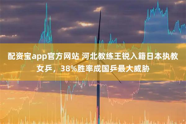 配资宝app官方网站 河北教练王锐入籍日本执教女乒，38%胜率成国乒最大威胁