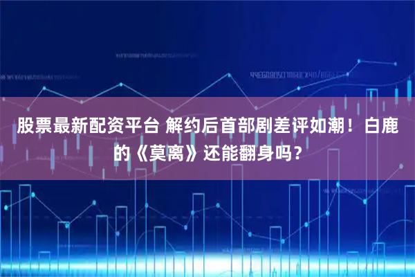 股票最新配资平台 解约后首部剧差评如潮！白鹿的《莫离》还能翻身吗？