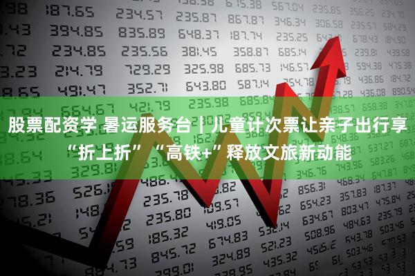 股票配资学 暑运服务台｜儿童计次票让亲子出行享“折上折” “高铁+”释放文旅新动能